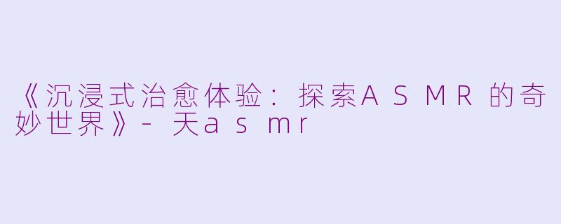 《沉浸式治愈体验：探索ASMR的奇妙世界》-天asmr