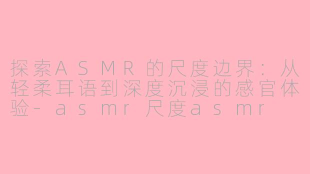 探索ASMR的尺度边界：从轻柔耳语到深度沉浸的感官体验-asmr尺度asmr