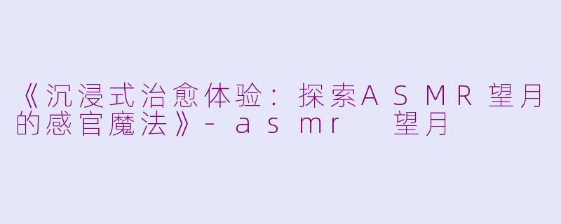 《沉浸式治愈体验：探索ASMR望月的感官魔法》-asmr 望月