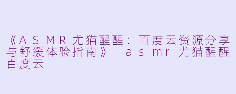 《ASMR尤猫醒醒:百度云资源分享与舒缓体验指南》