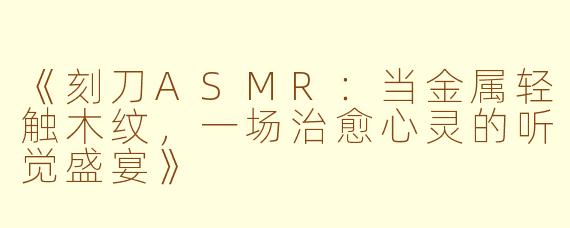 《刻刀ASMR:当金属轻触木纹,一场治愈心灵的听觉盛宴》