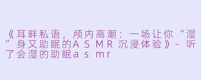 《耳畔私语，颅内高潮：一场让你“湿”身又助眠的ASMR沉浸体验》-听了会湿的助眠asmr
