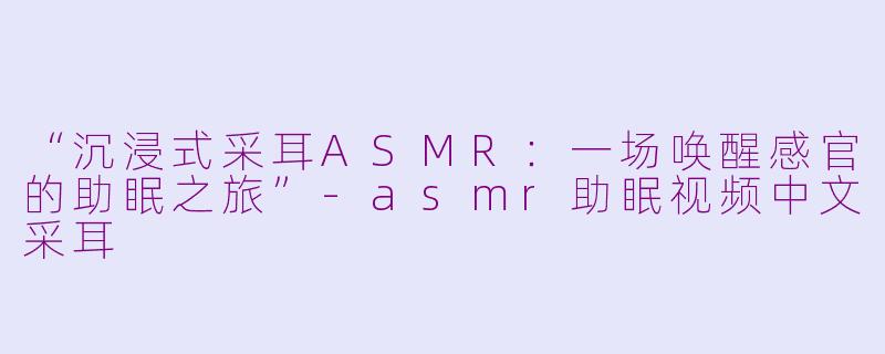 “沉浸式采耳ASMR：一场唤醒感官的助眠之旅”-asmr助眠视频中文采耳