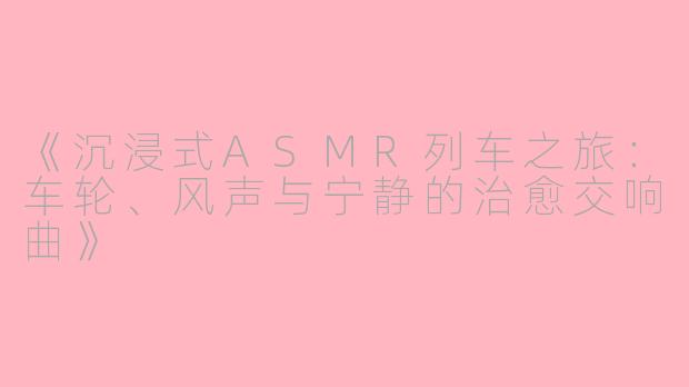 《沉浸式ASMR列车之旅:车轮、风声与宁静的治愈交响曲》