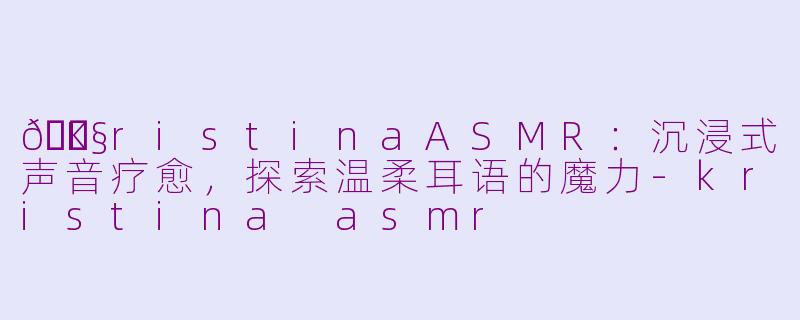 🎧KristinaASMR：沉浸式声音疗愈，探索温柔耳语的魔力-kristina asmr