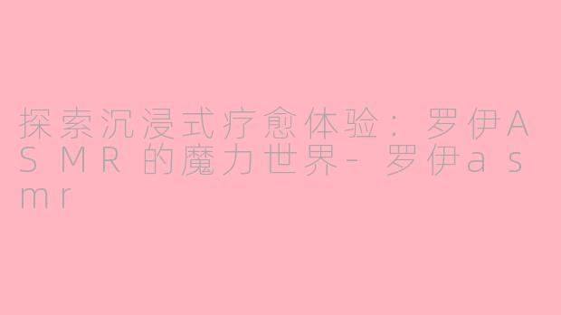 探索沉浸式疗愈体验：罗伊ASMR的魔力世界-罗伊asmr