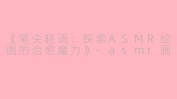 《笔尖轻语：探索ASMR绘画的治愈魔力》-asmr画