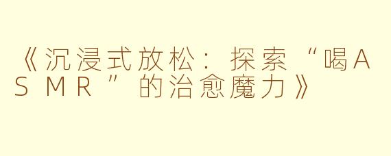 《沉浸式放松：探索“喝ASMR”的治愈魔力》