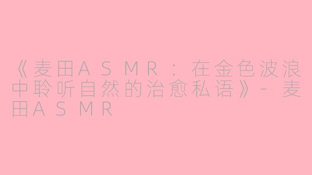 《麦田ASMR：在金色波浪中聆听自然的治愈私语》-麦田ASMR