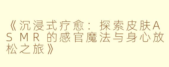 《沉浸式疗愈：探索皮肤ASMR的感官魔法与身心放松之旅》