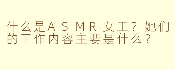 什么是ASMR女工?她们的工作内容主要是什么?