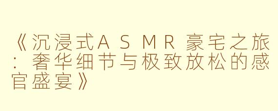 《沉浸式ASMR豪宅之旅：奢华细节与极致放松的感官盛宴》