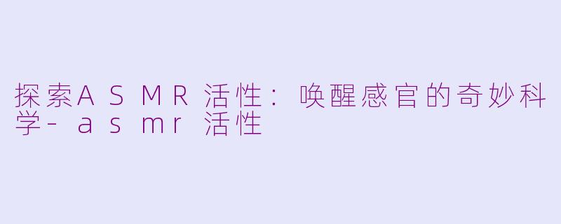 探索ASMR活性：唤醒感官的奇妙科学-asmr活性
