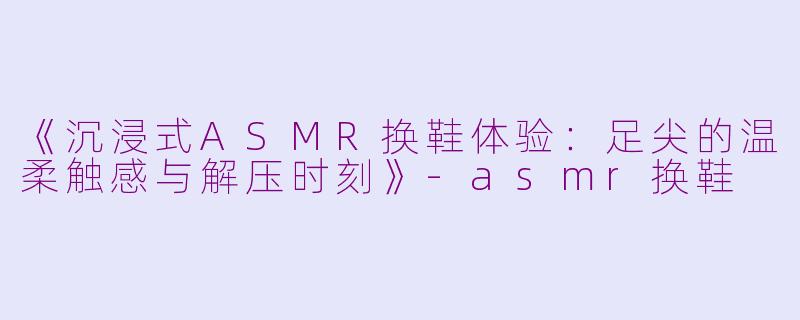 《沉浸式ASMR换鞋体验：足尖的温柔触感与解压时刻》-asmr换鞋
