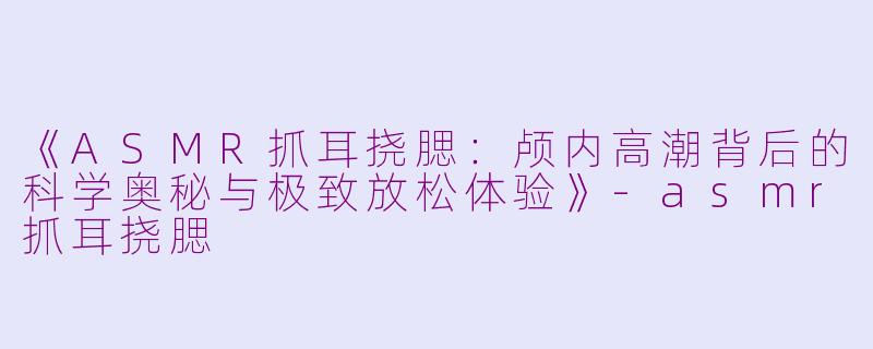 《ASMR抓耳挠腮：颅内高潮背后的科学奥秘与极致放松体验》-asmr抓耳挠腮