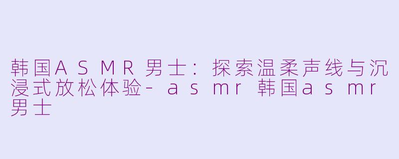 韩国ASMR男士:探索温柔声线与沉浸式放松体验