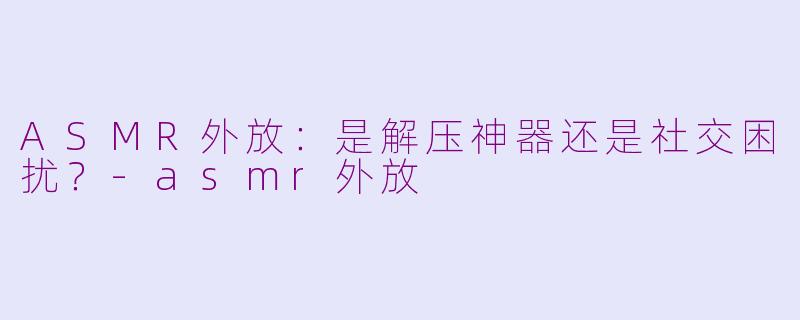ASMR外放:是解压神器还是社交困扰?