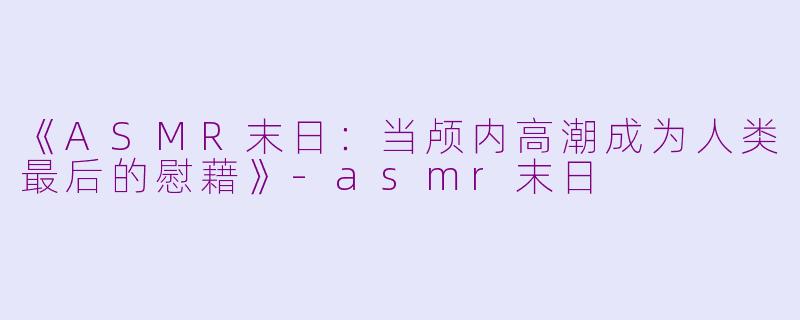 《ASMR末日：当颅内高潮成为人类最后的慰藉》-asmr末日