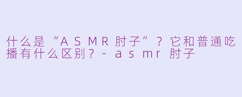 什么是“ASMR肘子”?它和普通吃播有什么区别?