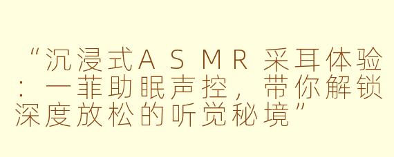 “沉浸式ASMR采耳体验：一菲助眠声控，带你解锁深度放松的听觉秘境”