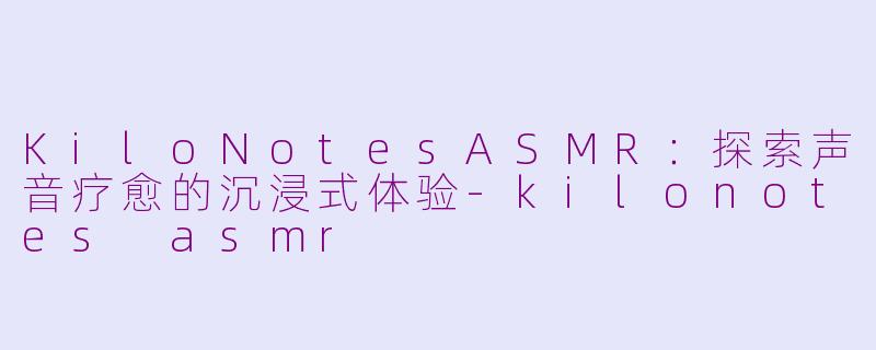KiloNotesASMR：探索声音疗愈的沉浸式体验-kilonotes asmr