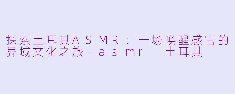 探索土耳其ASMR：一场唤醒感官的异域文化之旅-asmr 土耳其
