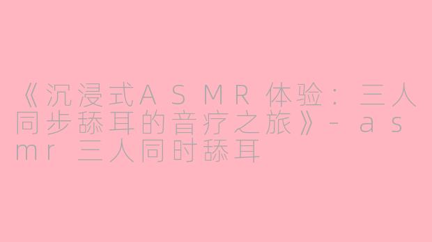 《沉浸式ASMR体验：三人同步舔耳的音疗之旅》-asmr三人同时舔耳