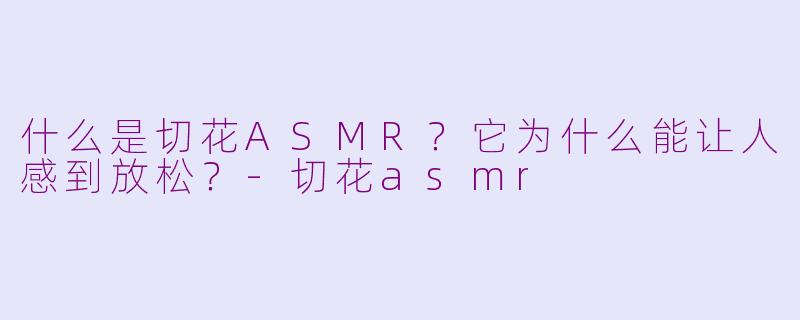 什么是切花ASMR?它为什么能让人感到放松?