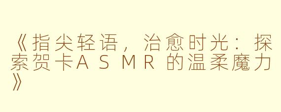 《指尖轻语，治愈时光：探索贺卡ASMR的温柔魔力》