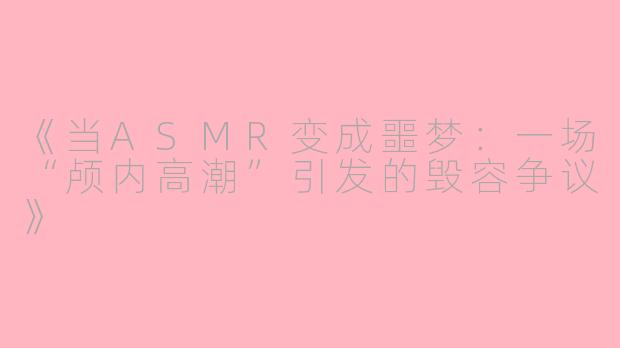 《当ASMR变成噩梦:一场“颅内高潮”引发的毁容争议》