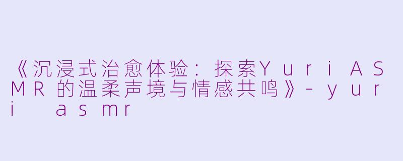 《沉浸式治愈体验:探索YuriASMR的温柔声境与情感共鸣》