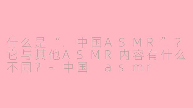 什么是“.中国ASMR”？它与其他ASMR内容有什么不同？-中国 asmr