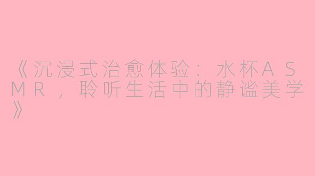 《沉浸式治愈体验:水杯ASMR,聆听生活中的静谧美学》