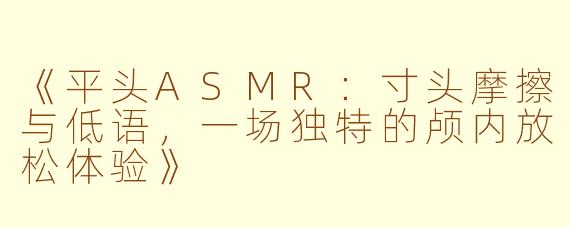 《平头ASMR：寸头摩擦与低语，一场独特的颅内放松体验》
