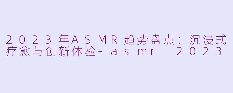 2023年ASMR趋势盘点：沉浸式疗愈与创新体验-asmr 2023