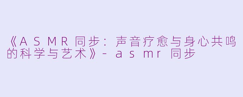 《ASMR同步：声音疗愈与身心共鸣的科学与艺术》-asmr同步