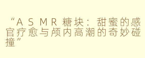 “ASMR糖块：甜蜜的感官疗愈与颅内高潮的奇妙碰撞”