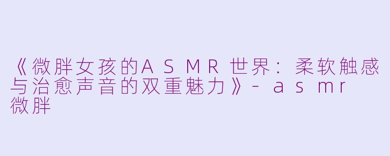 《微胖女孩的ASMR世界：柔软触感与治愈声音的双重魅力》-asmr 微胖
