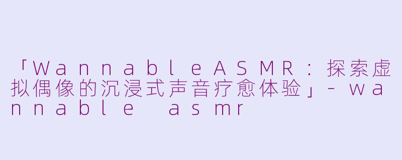 「WannableASMR：探索虚拟偶像的沉浸式声音疗愈体验」-wannable asmr