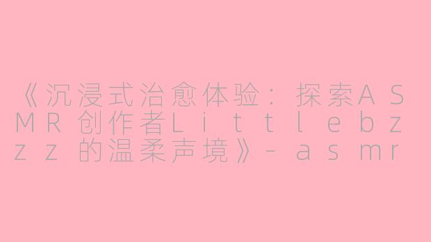 《沉浸式治愈体验：探索ASMR创作者Littlebzzz的温柔声境》-asmr littlebzzz
