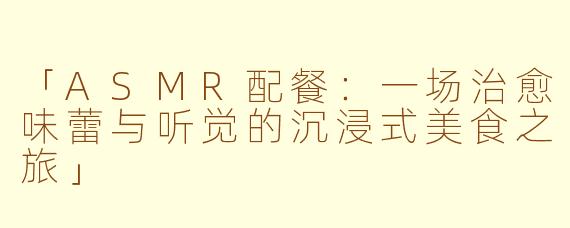 「ASMR配餐:一场治愈味蕾与听觉的沉浸式美食之旅」
