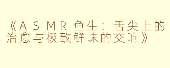 《ASMR鱼生:舌尖上的治愈与极致鲜味的交响》