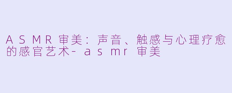 ASMR审美：声音、触感与心理疗愈的感官艺术-asmr审美