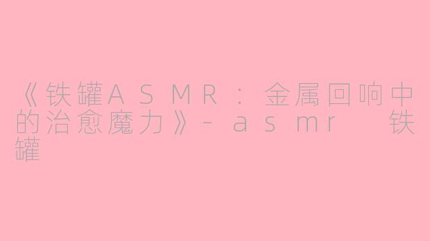 《铁罐ASMR：金属回响中的治愈魔力》-asmr 铁罐