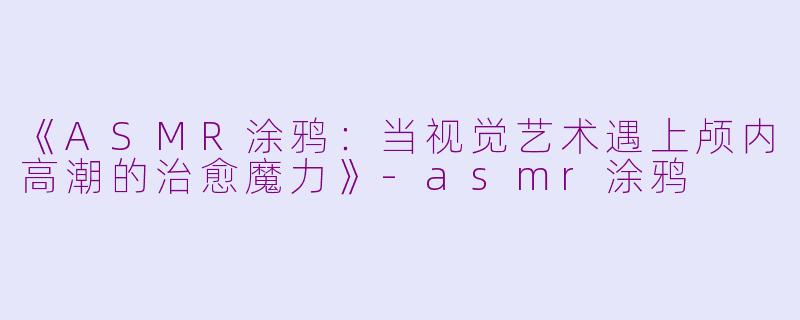 《ASMR涂鸦:当视觉艺术遇上颅内高潮的治愈魔力》