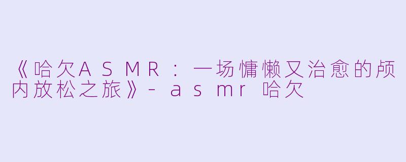 《哈欠ASMR：一场慵懒又治愈的颅内放松之旅》-asmr哈欠