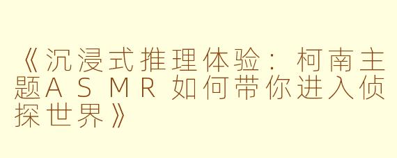 《沉浸式推理体验：柯南主题ASMR如何带你进入侦探世界》