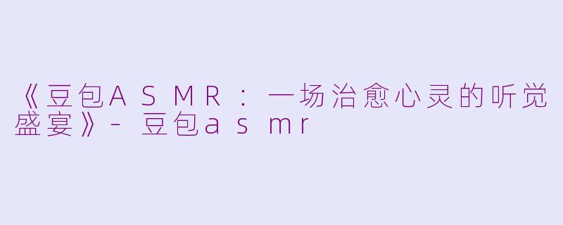 《豆包ASMR：一场治愈心灵的听觉盛宴》-豆包asmr