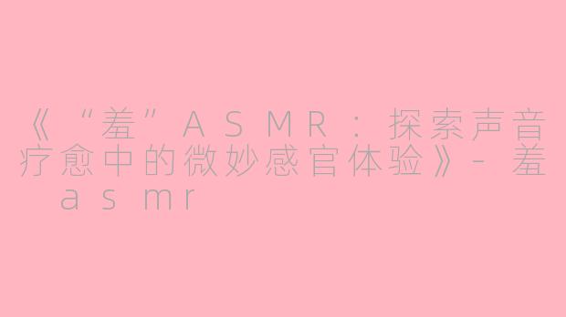 《“羞”ASMR：探索声音疗愈中的微妙感官体验》-羞 asmr