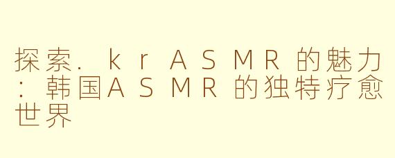 探索.krASMR的魅力：韩国ASMR的独特疗愈世界